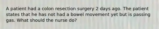 A patient had a colon resection surgery 2 days ago. The patient states that he has not had a bowel movement yet but is passing gas. What should the nurse do?