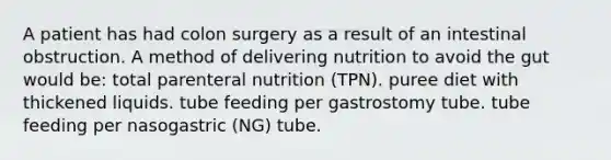 A patient has had colon surgery as a result of an intestinal obstruction. A method of delivering nutrition to avoid the gut would be: total parenteral nutrition (TPN). puree diet with thickened liquids. tube feeding per gastrostomy tube. tube feeding per nasogastric (NG) tube.