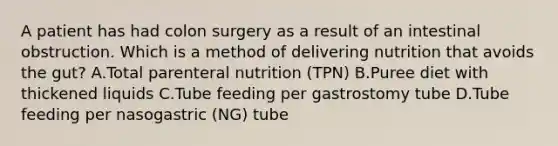 A patient has had colon surgery as a result of an intestinal obstruction. Which is a method of delivering nutrition that avoids the gut? A.Total parenteral nutrition (TPN) B.Puree diet with thickened liquids C.Tube feeding per gastrostomy tube D.Tube feeding per nasogastric (NG) tube