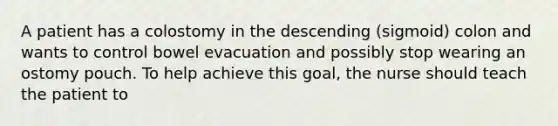 A patient has a colostomy in the descending (sigmoid) colon and wants to control bowel evacuation and possibly stop wearing an ostomy pouch. To help achieve this goal, the nurse should teach the patient to