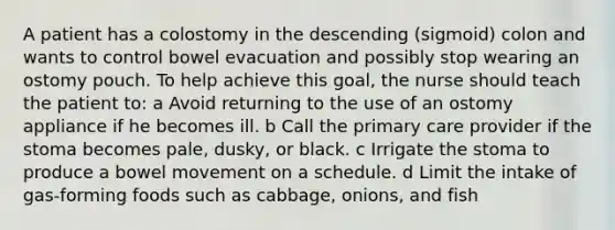 A patient has a colostomy in the descending (sigmoid) colon and wants to control bowel evacuation and possibly stop wearing an ostomy pouch. To help achieve this goal, the nurse should teach the patient to: a Avoid returning to the use of an ostomy appliance if he becomes ill. b Call the primary care provider if the stoma becomes pale, dusky, or black. c Irrigate the stoma to produce a bowel movement on a schedule. d Limit the intake of gas-forming foods such as cabbage, onions, and fish