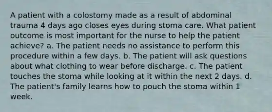 A patient with a colostomy made as a result of abdominal trauma 4 days ago closes eyes during stoma care. What patient outcome is most important for the nurse to help the patient achieve? a. The patient needs no assistance to perform this procedure within a few days. b. The patient will ask questions about what clothing to wear before discharge. c. The patient touches the stoma while looking at it within the next 2 days. d. The patient's family learns how to pouch the stoma within 1 week.