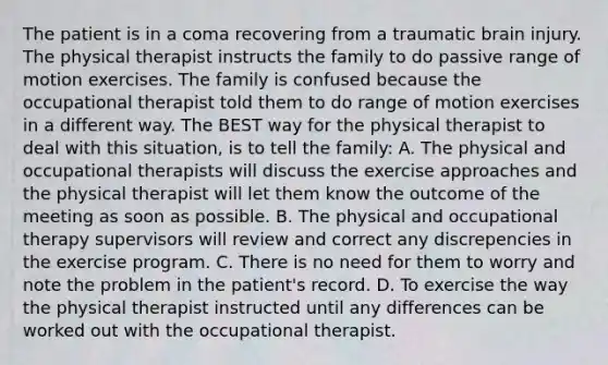 The patient is in a coma recovering from a traumatic brain injury. The physical therapist instructs the family to do passive range of motion exercises. The family is confused because the occupational therapist told them to do range of motion exercises in a different way. The BEST way for the physical therapist to deal with this situation, is to tell the family: A. The physical and occupational therapists will discuss the exercise approaches and the physical therapist will let them know the outcome of the meeting as soon as possible. B. The physical and occupational therapy supervisors will review and correct any discrepencies in the exercise program. C. There is no need for them to worry and note the problem in the patient's record. D. To exercise the way the physical therapist instructed until any differences can be worked out with the occupational therapist.