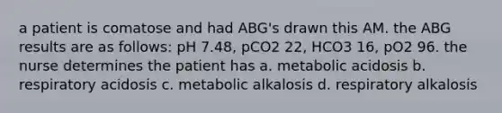 a patient is comatose and had ABG's drawn this AM. the ABG results are as follows: pH 7.48, pCO2 22, HCO3 16, pO2 96. the nurse determines the patient has a. metabolic acidosis b. respiratory acidosis c. metabolic alkalosis d. respiratory alkalosis