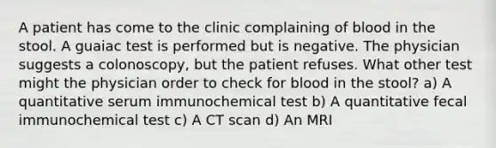 A patient has come to the clinic complaining of blood in the stool. A guaiac test is performed but is negative. The physician suggests a colonoscopy, but the patient refuses. What other test might the physician order to check for blood in the stool? a) A quantitative serum immunochemical test b) A quantitative fecal immunochemical test c) A CT scan d) An MRI