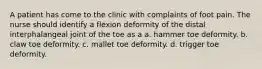 A patient has come to the clinic with complaints of foot pain. The nurse should identify a flexion deformity of the distal interphalangeal joint of the toe as a a. hammer toe deformity. b. claw toe deformity. c. mallet toe deformity. d. trigger toe deformity.