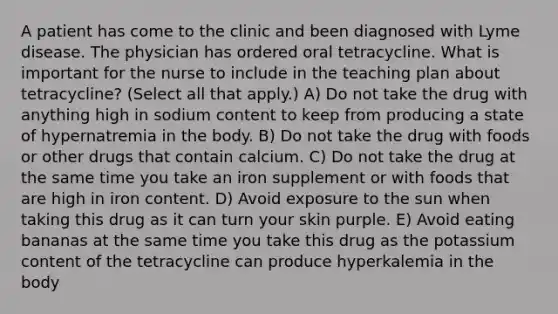 A patient has come to the clinic and been diagnosed with Lyme disease. The physician has ordered oral tetracycline. What is important for the nurse to include in the teaching plan about tetracycline? (Select all that apply.) A) Do not take the drug with anything high in sodium content to keep from producing a state of hypernatremia in the body. B) Do not take the drug with foods or other drugs that contain calcium. C) Do not take the drug at the same time you take an iron supplement or with foods that are high in iron content. D) Avoid exposure to the sun when taking this drug as it can turn your skin purple. E) Avoid eating bananas at the same time you take this drug as the potassium content of the tetracycline can produce hyperkalemia in the body