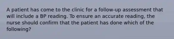 A patient has come to the clinic for a follow-up assessment that will include a BP reading. To ensure an accurate reading, the nurse should confirm that the patient has done which of the following?