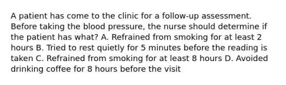 A patient has come to the clinic for a follow-up assessment. Before taking the blood pressure, the nurse should determine if the patient has what? A. Refrained from smoking for at least 2 hours B. Tried to rest quietly for 5 minutes before the reading is taken C. Refrained from smoking for at least 8 hours D. Avoided drinking coffee for 8 hours before the visit