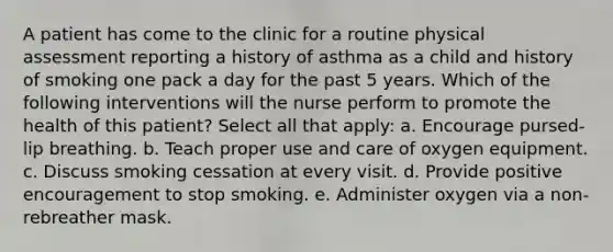 A patient has come to the clinic for a routine physical assessment reporting a history of asthma as a child and history of smoking one pack a day for the past 5 years. Which of the following interventions will the nurse perform to promote the health of this patient? Select all that apply: a. Encourage pursed-lip breathing. b. Teach proper use and care of oxygen equipment. c. Discuss smoking cessation at every visit. d. Provide positive encouragement to stop smoking. e. Administer oxygen via a non-rebreather mask.