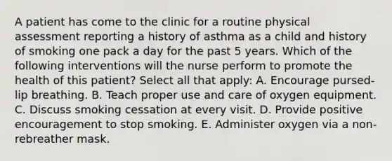 A patient has come to the clinic for a routine physical assessment reporting a history of asthma as a child and history of smoking one pack a day for the past 5 years. Which of the following interventions will the nurse perform to promote the health of this patient? Select all that apply: A. Encourage pursed-lip breathing. B. Teach proper use and care of oxygen equipment. C. Discuss smoking cessation at every visit. D. Provide positive encouragement to stop smoking. E. Administer oxygen via a non-rebreather mask.