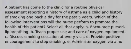 A patient has come to the clinic for a routine physical assessment reporting a history of asthma as a child and history of smoking one pack a day for the past 5 years. Which of the following interventions will the nurse perform to promote the health of this patient? Select all that apply: a. Encourage pursed-lip breathing. b. Teach proper use and care of oxygen equipment. c. Discuss smoking cessation at every visit. d. Provide positive encouragement to stop smoking. e. Administer oxygen via a no