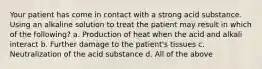 Your patient has come in contact with a strong acid substance. Using an alkaline solution to treat the patient may result in which of the following? a. Production of heat when the acid and alkali interact b. Further damage to the patient's tissues c. Neutralization of the acid substance d. All of the above