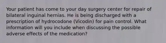 Your patient has come to your day surgery center for repair of bilateral inguinal hernias. He is being discharged with a prescription of hydrocodone (Vicodin) for pain control. What information will you include when discussing the possible adverse effects of the medication?