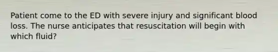 Patient come to the ED with severe injury and significant blood loss. The nurse anticipates that resuscitation will begin with which fluid?