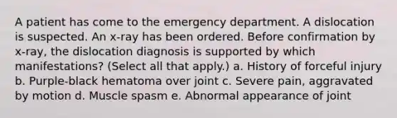 A patient has come to the emergency department. A dislocation is suspected. An x-ray has been ordered. Before confirmation by x-ray, the dislocation diagnosis is supported by which manifestations? (Select all that apply.) a. History of forceful injury b. Purple-black hematoma over joint c. Severe pain, aggravated by motion d. Muscle spasm e. Abnormal appearance of joint