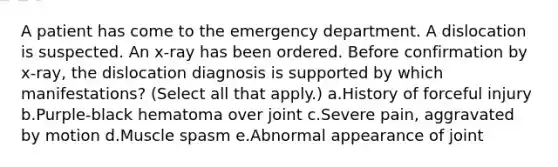 A patient has come to the emergency department. A dislocation is suspected. An x-ray has been ordered. Before confirmation by x-ray, the dislocation diagnosis is supported by which manifestations? (Select all that apply.) a.History of forceful injury b.Purple-black hematoma over joint c.Severe pain, aggravated by motion d.Muscle spasm e.Abnormal appearance of joint