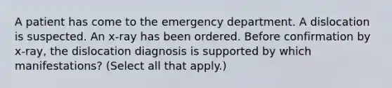 A patient has come to the emergency department. A dislocation is suspected. An x-ray has been ordered. Before confirmation by x-ray, the dislocation diagnosis is supported by which manifestations? (Select all that apply.)