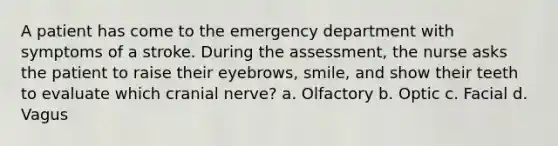 A patient has come to the emergency department with symptoms of a stroke. During the assessment, the nurse asks the patient to raise their eyebrows, smile, and show their teeth to evaluate which cranial nerve? a. Olfactory b. Optic c. Facial d. Vagus