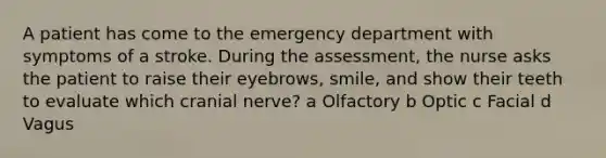 A patient has come to the emergency department with symptoms of a stroke. During the assessment, the nurse asks the patient to raise their eyebrows, smile, and show their teeth to evaluate which cranial nerve? a Olfactory b Optic c Facial d Vagus