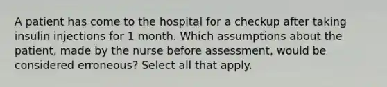 A patient has come to the hospital for a checkup after taking insulin injections for 1 month. Which assumptions about the patient, made by the nurse before assessment, would be considered erroneous? Select all that apply.