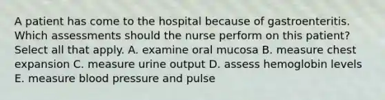 A patient has come to the hospital because of gastroenteritis. Which assessments should the nurse perform on this patient? Select all that apply. A. examine oral mucosa B. measure chest expansion C. measure urine output D. assess hemoglobin levels E. measure blood pressure and pulse