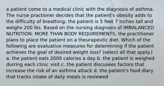 a patient come to a medical clinic with the diagnosis of asthma. The nurse practioner decides that the patient's obesity adds to the difficulty of breathing; the patient is 5 feet 7 inches tall and weighs 200 lbs. Based on the nursing diagnosis of IMBALANCED NUTRITION: MORE THAN BODY REQUIREMENTS, the practitioner plans to place the patient on a theurapeutic diet. Which of the following are evaluative measures for determining if the patient achieves the goal of desired weight loss? (select all that apply.) a. the patient eats 2000 calories a day b. the patient is weighed durring each clinic visit c. the patient discusees factors that increase the risk of an asthma attack d. the patient's food diary that tracks intake of daily meals is reviewed