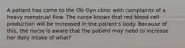 A patient has come to the Ob-Gyn clinic with complaints of a heavy menstrual flow. The nurse knows that red blood cell production will be increased in the patient's body. Because of this, the nurse is aware that the patient may need to increase her daily intake of what?