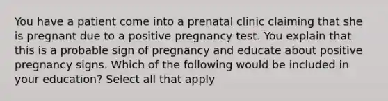 You have a patient come into a prenatal clinic claiming that she is pregnant due to a positive pregnancy test. You explain that this is a probable sign of pregnancy and educate about positive pregnancy signs. Which of the following would be included in your education? Select all that apply