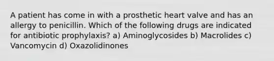 A patient has come in with a prosthetic heart valve and has an allergy to penicillin. Which of the following drugs are indicated for antibiotic prophylaxis? a) Aminoglycosides b) Macrolides c) Vancomycin d) Oxazolidinones