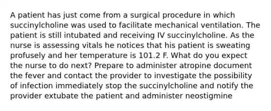 A patient has just come from a surgical procedure in which succinylcholine was used to facilitate mechanical ventilation. The patient is still intubated and receiving IV succinylcholine. As the nurse is assessing vitals he notices that his patient is sweating profusely and her temperature is 101.2 F. What do you expect the nurse to do next? Prepare to administer atropine document the fever and contact the provider to investigate the possibility of infection immediately stop the succinylcholine and notify the provider extubate the patient and administer neostigmine