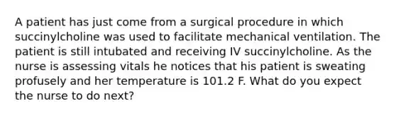 A patient has just come from a surgical procedure in which succinylcholine was used to facilitate mechanical ventilation. The patient is still intubated and receiving IV succinylcholine. As the nurse is assessing vitals he notices that his patient is sweating profusely and her temperature is 101.2 F. What do you expect the nurse to do next?