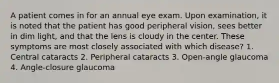 A patient comes in for an annual eye exam. Upon examination, it is noted that the patient has good peripheral vision, sees better in dim light, and that the lens is cloudy in the center. These symptoms are most closely associated with which disease? 1. Central cataracts 2. Peripheral cataracts 3. Open-angle glaucoma 4. Angle-closure glaucoma