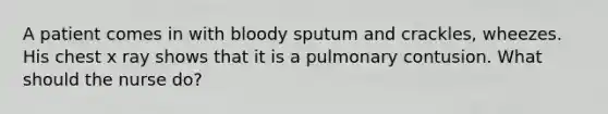 A patient comes in with bloody sputum and crackles, wheezes. His chest x ray shows that it is a pulmonary contusion. What should the nurse do?