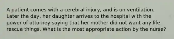 A patient comes with a cerebral injury, and is on ventilation. Later the day, her daughter arrives to the hospital with the power of attorney saying that her mother did not want any life rescue things. What is the most appropriate action by the nurse?