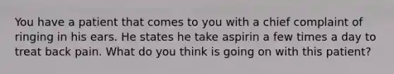 You have a patient that comes to you with a chief complaint of ringing in his ears. He states he take aspirin a few times a day to treat back pain. What do you think is going on with this patient?