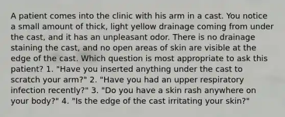 A patient comes into the clinic with his arm in a cast. You notice a small amount of thick, light yellow drainage coming from under the cast, and it has an unpleasant odor. There is no drainage staining the cast, and no open areas of skin are visible at the edge of the cast. Which question is most appropriate to ask this patient? 1. "Have you inserted anything under the cast to scratch your arm?" 2. "Have you had an upper respiratory infection recently?" 3. "Do you have a skin rash anywhere on your body?" 4. "Is the edge of the cast irritating your skin?"