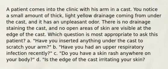 A patient comes into the clinic with his arm in a cast. You notice a small amount of thick, light yellow drainage coming from under the cast, and it has an unpleasant odor. There is no drainage staining the cast, and no open areas of skin are visible at the edge of the cast. Which question is most appropriate to ask this patient? a. "Have you inserted anything under the cast to scratch your arm?" b. "Have you had an upper respiratory infection recently?" c. "Do you have a skin rash anywhere on your body?" d. "Is the edge of the cast irritating your skin?