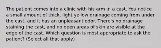 The patient comes into a clinic with his arm in a cast. You notice a small amount of thick, light yellow drainage coming from under the cast, and it has an unpleasant odor. There's no drainage staining the cast, and no open areas of skin are visible at the edge of the cast. Which question is most appropriate to ask the patient? (Select all that apply)