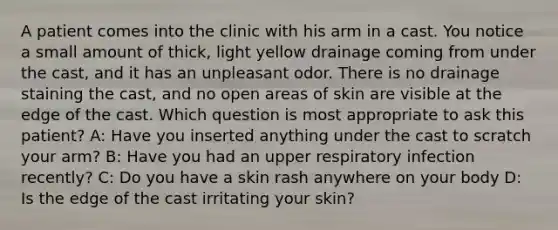 A patient comes into the clinic with his arm in a cast. You notice a small amount of thick, light yellow drainage coming from under the cast, and it has an unpleasant odor. There is no drainage staining the cast, and no open areas of skin are visible at the edge of the cast. Which question is most appropriate to ask this patient? A: Have you inserted anything under the cast to scratch your arm? B: Have you had an upper respiratory infection recently? C: Do you have a skin rash anywhere on your body D: Is the edge of the cast irritating your skin?