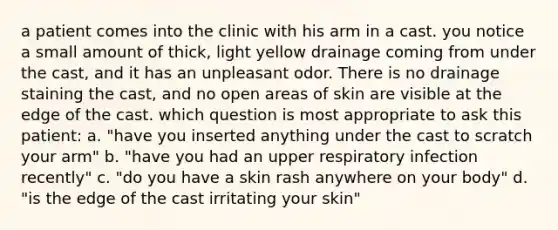 a patient comes into the clinic with his arm in a cast. you notice a small amount of thick, light yellow drainage coming from under the cast, and it has an unpleasant odor. There is no drainage staining the cast, and no open areas of skin are visible at the edge of the cast. which question is most appropriate to ask this patient: a. "have you inserted anything under the cast to scratch your arm" b. "have you had an upper respiratory infection recently" c. "do you have a skin rash anywhere on your body" d. "is the edge of the cast irritating your skin"