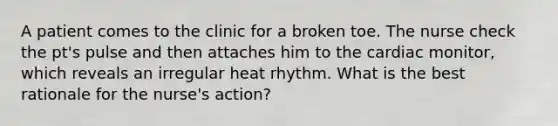 A patient comes to the clinic for a broken toe. The nurse check the pt's pulse and then attaches him to the cardiac monitor, which reveals an irregular heat rhythm. What is the best rationale for the nurse's action?