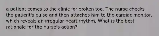 a patient comes to the clinic for broken toe. The nurse checks the patient's pulse and then attaches him to the cardiac monitor, which reveals an irregular heart rhythm. What is the best rationale for the nurse's action?