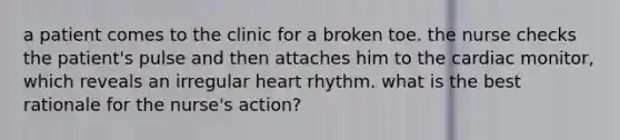 a patient comes to the clinic for a broken toe. the nurse checks the patient's pulse and then attaches him to the cardiac monitor, which reveals an irregular heart rhythm. what is the best rationale for the nurse's action?