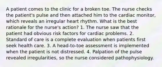 A patient comes to the clinic for a broken toe. The nurse checks the patient's pulse and then attached him to the cardiac monitor, which reveals an irregular heart rhythm. What is the best rationale for the nurse's action? 1. The nurse saw that the patient had obvious risk factors for cardiac problems. 2. Standard of care is a complete evaluation when patients first seek health care. 3. A head-to-toe assessment is implemented when the patient is not distressed. 4. Palpation of the pulse revealed irregularities, so the nurse considered pathophysiology.