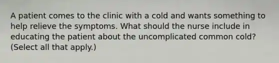 A patient comes to the clinic with a cold and wants something to help relieve the symptoms. What should the nurse include in educating the patient about the uncomplicated common cold? (Select all that apply.)