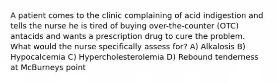 A patient comes to the clinic complaining of acid indigestion and tells the nurse he is tired of buying over-the-counter (OTC) antacids and wants a prescription drug to cure the problem. What would the nurse specifically assess for? A) Alkalosis B) Hypocalcemia C) Hypercholesterolemia D) Rebound tenderness at McBurneys point