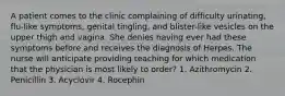 A patient comes to the clinic complaining of difficulty urinating, flu-like symptoms, genital tingling, and blister-like vesicles on the upper thigh and vagina. She denies having ever had these symptoms before and receives the diagnosis of Herpes. The nurse will anticipate providing teaching for which medication that the physician is most likely to order? 1. Azithromycin 2. Penicillin 3. Acyclovir 4. Rocephin