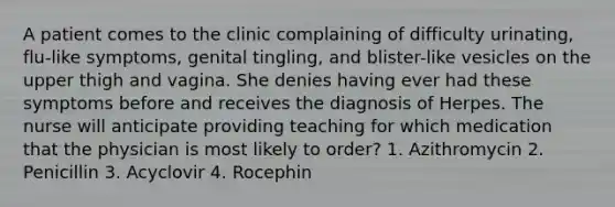 A patient comes to the clinic complaining of difficulty urinating, flu-like symptoms, genital tingling, and blister-like vesicles on the upper thigh and vagina. She denies having ever had these symptoms before and receives the diagnosis of Herpes. The nurse will anticipate providing teaching for which medication that the physician is most likely to order? 1. Azithromycin 2. Penicillin 3. Acyclovir 4. Rocephin