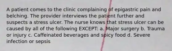 A patient comes to the clinic complaining of epigastric pain and belching. The provider interviews the patient further and suspects a stress ulcer. The nurse knows that stress ulcer can be caused by all of the following EXCEPT: a. Major surgery b. Trauma or injury c. Caffeinated beverages and spicy food d. Severe infection or sepsis